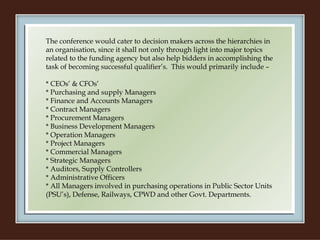 The conference would cater to decision makers across the hierarchies in an organisation, since it shall not only through light into major topics related to the funding agency but also help bidders in accomplishing the task of becoming successful qualifier’s.  This would primarily include –   * CEOs’ & CFOs’ * Purchasing and supply Managers * Finance and Accounts Managers * Contract Managers * Procurement Managers * Business Development Managers * Operation Managers * Project Managers * Commercial Managers * Strategic Managers * Auditors, Supply Controllers * Administrative Officers * All Managers involved in purchasing operations in Public Sector Units (PSU’s), Defense, Railways, CPWD and other Govt. Departments. 