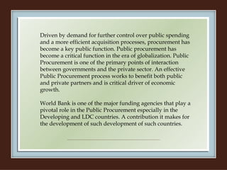 Driven by demand for further control over public spending and a more efficient acquisition processes, procurement has become a key public function. Public procurement has become a critical function in the era of globalization. Public Procurement is one of the primary points of interaction between governments and the private sector. An effective Public Procurement process works to benefit both public and private partners and is critical driver of economic growth.    World Bank is one of the major funding agencies that play a pivotal role in the Public Procurement especially in the Developing and LDC countries. A contribution it makes for the development of such development of such countries. 