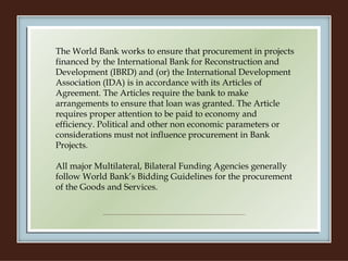 The World Bank works to ensure that procurement in projects financed by the International Bank for Reconstruction and Development (IBRD) and (or) the International Development Association (IDA) is in accordance with its Articles of Agreement. The Articles require the bank to make arrangements to ensure that loan was granted. The Article requires proper attention to be paid to economy and efficiency. Political and other non economic parameters or considerations must not influence procurement in Bank Projects.   All major Multilateral, Bilateral Funding Agencies generally follow World Bank’s Bidding Guidelines for the procurement of the Goods and Services.   