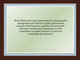 World Bank gives equal importance to supporting the management and reform of public procurement systems in the borrower countries. Increasing the efficiency, fairness and Transparency of the expenditure of public resources is critical to sustainable development. 