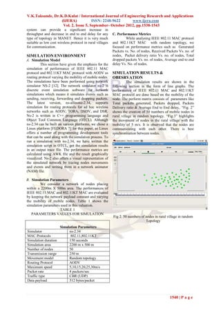 V.K.Taksande, Dr.K.D.Kulat / International Journal of Engineering Research and Applications
                  (IJERA)            ISSN: 2248-9622      www.ijera.com
                   Vol. 2, Issue 5, September- October 2012, pp.1538-1543
system can provide a significant increase in
throughput and decrease in end to end delay for any        C. Performance Metrics
type of topology in MANET. Hence it is very much                    While analysing IEEE 802.11 MAC protocol
suitable as low cost wireless protocol in rural villages   and 802.11KT MAC with random topology, we
for communication.                                         focused on performance metrics such as Generated
                                                           Packets vs. No. of nodes, Received Packets Vs. no. of
SIMULATION ENVIRONMENT                                     nodes, Packet delivery ratio Vs. no. of nodes, Total
A. Simulation Model                                        dropped packets Vs. no. of nodes, Average end to end
         This section have given the emphasis for the      delay Vs. No. of nodes.
simulation of performance of IEEE 802.11 MAC
protocol and 802.11KT MAC protocol with AODV as            SIMULATION RESULTS &
routing protocol varying the mobility of mobile nodes.     OBESRVATION
The simulations have been performed using network                    The simulation results are shown in the
simulator NS-2 [12]. The network simulator ns-2 is         following section in the form of line graphs. The
discrete event simulation software for network             performance of IEEE 802.11 MAC and 802.11KT
simulations which means it simulates events such as        MAC protocol are done based on the mobility of the
sending, receiving, forwarding and dropping packets.       node. The perform matrix consists of parameters like
The latest version, ns-allinone-2.34, supports             Total packets generated, Packets dropped, Packets
simulation for routing protocols for ad hoc wireless       Delivery ratio & Average End to End delay,. “Fig. 2”
networks such as AODV, TORA, DSDV, and DSR.                shows the creation of 50 numbers of mobile nodes in
Ns-2 is written in C++ programming language and            rural village in random topology. “Fig.3” highlights
Object Tool Common Language (OTCL). Although               the movement of nodes in the rural village with the
ns-2.34 can be built on various platforms, we chose a      mobility of 5 m/s. It is observed that the nodes are
Linux platform [FEDORA 7] for this paper, as Linux         communicating with each other. There is best
offers a number of programming development tools           synchronisation between nodes.
that can be used along with the simulation process. To
run a simulation with ns-2.34, we have written the
simulation script in OTCL, got the simulation results
in an output trace file. The performance metrics are
calculated using AWK file and the result graphically
visualized. Ns-2 also offers a visual representation of
the simulated network by tracing nodes movements
and events and writing them in a network animator
(NAM) file.

B. Simulation Parameters
         We consider a network of nodes placing
within a 2200m X 500m area. The performances of
IEEE 802.11 MAC and 802.11KT MAC are evaluated
by keeping the network payload constant and varying
the mobility of mobile nodes. Table 1 shows the
simulation parameters used in this valuation.
                     TABLE 1
   PARAMETERS VALUES FOR SIMULATION
                                                           Fig 2. 50 numbers of nodes in rural village in random
                                                                                Topology
                      Simulation Parameters
Simulator                  ns-2.34
MAC Protocols               802.11,802.11KT
Simulation duration        150 seconds
Simulation area            2200 m x 500 m
Number of nodes            50
Transmission range         250 m
Movement model             Random topology
Routing Protocol           AODV
Maximum speed              5,10,15,20,25,30m/s
Packet rate                4 packets/sec
Traffic type               CBR (UDP)
Data payload               512 bytes/packet



                                                                                                1540 | P a g e
 