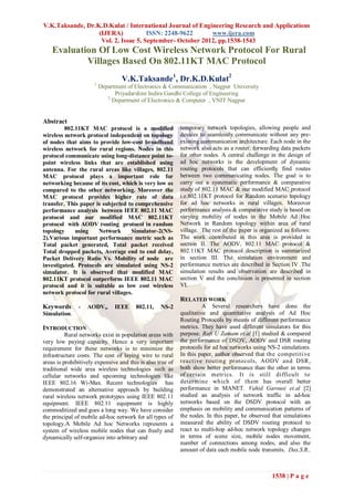 V.K.Taksande, Dr.K.D.Kulat / International Journal of Engineering Research and Applications
                  (IJERA)            ISSN: 2248-9622      www.ijera.com
                   Vol. 2, Issue 5, September- October 2012, pp.1538-1543
    Evaluation Of Low Cost Wireless Network Protocol For Rural
            Villages Based On 802.11KT MAC Protocol
                                  V.K.Taksande1, Dr.K.D.Kulat2
                      1
                          Department of Electronics & Communication , Nagpur University
                                Priyadarshini Indira Gandhi College of Engineering
                             2
                               Department of Electronics & Computer , VNIT Nagpur


Abstract
         802.11KT MAC protocol is a modified                temporary network topologies, allowing people and
wireless network protocol independent on topology           devices to seamlessly communicate without any pre-
of nodes that aims to provide low-cost broadband            existing communication architecture. Each node in the
wireless network for rural regions. Nodes in this           network also acts as a router, forwarding data packets
protocol communicate using long-distance point to-          for other nodes. A central challenge in the design of
point wireless links that are established using             ad hoc networks is the development of dynamic
antenna. For the rural areas like villages, 802.11          routing protocols that can efficiently find routes
MAC protocol plays a important role for                     between two communicating nodes. The goal is to
networking because of its cost, which is very low as        carry out a systematic performance & comparative
compared to the other networking. Moreover the              study of 802.11 MAC & our modified MAC protocol
MAC protocol provides higher rate of data                   i.e.802.11KT protocol for Random scenario topology
transfer. This paper is subjected to comprehensive          for ad hoc networks in rural villages. Moreover
performance analysis between IEEE 802.11 MAC                performance analysis & comparative study is based on
protocol and our modified MAC 802.11KT                      varying mobility of nodes in the Mobile Ad Hoc
protocol with AODV routing protocol in random               Network in Random topology within area of rural
topology     using    Network      Simulator-2(NS-          village. The rest of the paper is organized as follows:
2).Various important performance metric such as             The work contributed in this area is provided in
Total packet generated, Total packet received               section II. The AODV, 802.11 MAC protocol &
Total dropped packets, Average end to end delay,            802.11KT MAC protocol description is summarized
Packet Delivery Ratio Vs. Mobility of node are              in section III. The simulation environment and
investigated. Protocols are simulated using NS-2            performance metrics are described in Section IV .The
simulator. It is observed that modified MAC                 simulation results and observation are described in
802.11KT protocol outperform IEEE 802.11 MAC                section V and the conclusion is presented in section
protocol and it is suitable as low cost wireless            VI.
network protocol for rural villages.
                                                            RELATED WORK
Keywords       -   AODV,,       IEEE    802.11,    NS-2               A Several researchers have done the
Simulation.                                                 qualitative and quantitative analysis of Ad Hoc
                                                            Routing Protocols by means of different performance
INTRODUCTION                                                metrics. They have used different simulators for this
          Rural networks exist in population areas with     purpose. Rafi U Zamam et.al [1] studied & compared
very low paying capacity. Hence a very important            the performance of DSDV, AODV and DSR routing
requirement for these networks is to minimize the           protocols for ad hoc networks using NS-2 simulations.
infrastructure costs. The cost of laying wire to rural      In this paper, author observed that the competitive
areas is prohibitively expensive and this is also true of   reactive routing protocols, AODV and DSR,
traditional wide area wireless technologies such as         both show better performance than the other in terms
cellular networks and upcoming technologies like            of certain metrics. It is still difficult to
IEEE 802.16 Wi-Max. Recent technologies has                 determine which of them has overall better
demonstrated an alternative approach by building            performance in MANET. Vahid Garousi et.al [2]
rural wireless network prototypes using IEEE 802.11         studied an analysis of network traffic in ad-hoc
equipment. IEEE 802.11 equipment is highly                  networks based on the DSDV protocol with an
commoditized and goes a long way. We have consider          emphasis on mobility and communication patterns of
the principal of mobile ad-hoc network for all types of     the nodes. In this paper, he observed that simulations
topology.A Mobile Ad hoc Networks represents a              measured the ability of DSDV routing protocol to
system of wireless mobile nodes that can freely and         react to multi-hop ad-hoc network topology changes
dynamically self-organize into arbitrary and                in terms of scene size, mobile nodes movement,
                                                            number of connections among nodes, and also the
                                                            amount of data each mobile node transmits. Das,S.R.,



                                                                                                  1538 | P a g e
 