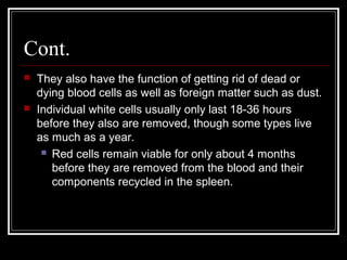 Cont.
 They also have the function of getting rid of dead or
dying blood cells as well as foreign matter such as dust.
 Individual white cells usually only last 18-36 hours
before they also are removed, though some types live
as much as a year.
 Red cells remain viable for only about 4 months
before they are removed from the blood and their
components recycled in the spleen.
 