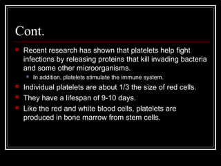 Cont.
 Recent research has shown that platelets help fight
infections by releasing proteins that kill invading bacteria
and some other microorganisms.
 In addition, platelets stimulate the immune system.
 Individual platelets are about 1/3 the size of red cells.
 They have a lifespan of 9-10 days.
 Like the red and white blood cells, platelets are
produced in bone marrow from stem cells.
 