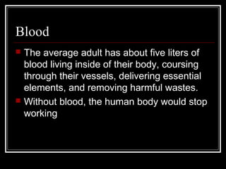 Blood
 The average adult has about five liters of
blood living inside of their body, coursing
through their vessels, delivering essential
elements, and removing harmful wastes.
 Without blood, the human body would stop
working
 