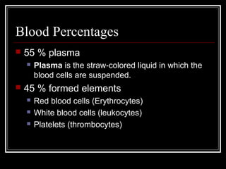 Blood Percentages
 55 % plasma
 Plasma is the straw-colored liquid in which the
blood cells are suspended.
 45 % formed elements
 Red blood cells (Erythrocytes)
 White blood cells (leukocytes)
 Platelets (thrombocytes)
 