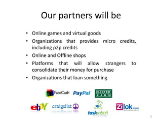 Our partners will be
• Online games and virtual goods
• Organizations that provides micro credits,
  including p2p credits...