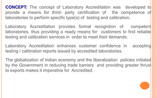CONCEPT: The concept of Laboratory Accreditation was developed to
provide a means for third- party certification of the competence of
laboratories to perform specific type(s) of testing and calibration.
Laboratory Accreditation provides formal recognition of competent
laboratories, thus providing a ready means for customers to find reliable
testing and calibration services in order to meet their demands.
Laboratory Accreditation enhances customer confidence in accepting
testing / calibration reports issued by accredited laboratories.
The globalization of Indian economy and the liberalization policies initiated
by the Government in reducing trade barriers and providing greater thrust
to exports makes it imperative for Accredited.
 