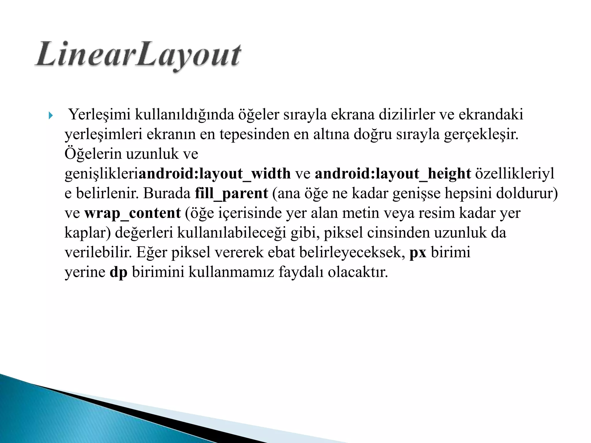  Yerleşimi kullanıldığında öğeler sırayla ekrana dizilirler ve ekrandaki
yerleşimleri ekranın en tepesinden en altına doğru sırayla gerçekleşir.
Öğelerin uzunluk ve
genişlikleriandroid:layout_width ve android:layout_height özellikleriyl
e belirlenir. Burada fill_parent (ana öğe ne kadar genişse hepsini doldurur)
ve wrap_content (öğe içerisinde yer alan metin veya resim kadar yer
kaplar) değerleri kullanılabileceği gibi, piksel cinsinden uzunluk da
verilebilir. Eğer piksel vererek ebat belirleyeceksek, px birimi
yerine dp birimini kullanmamız faydalı olacaktır.
 