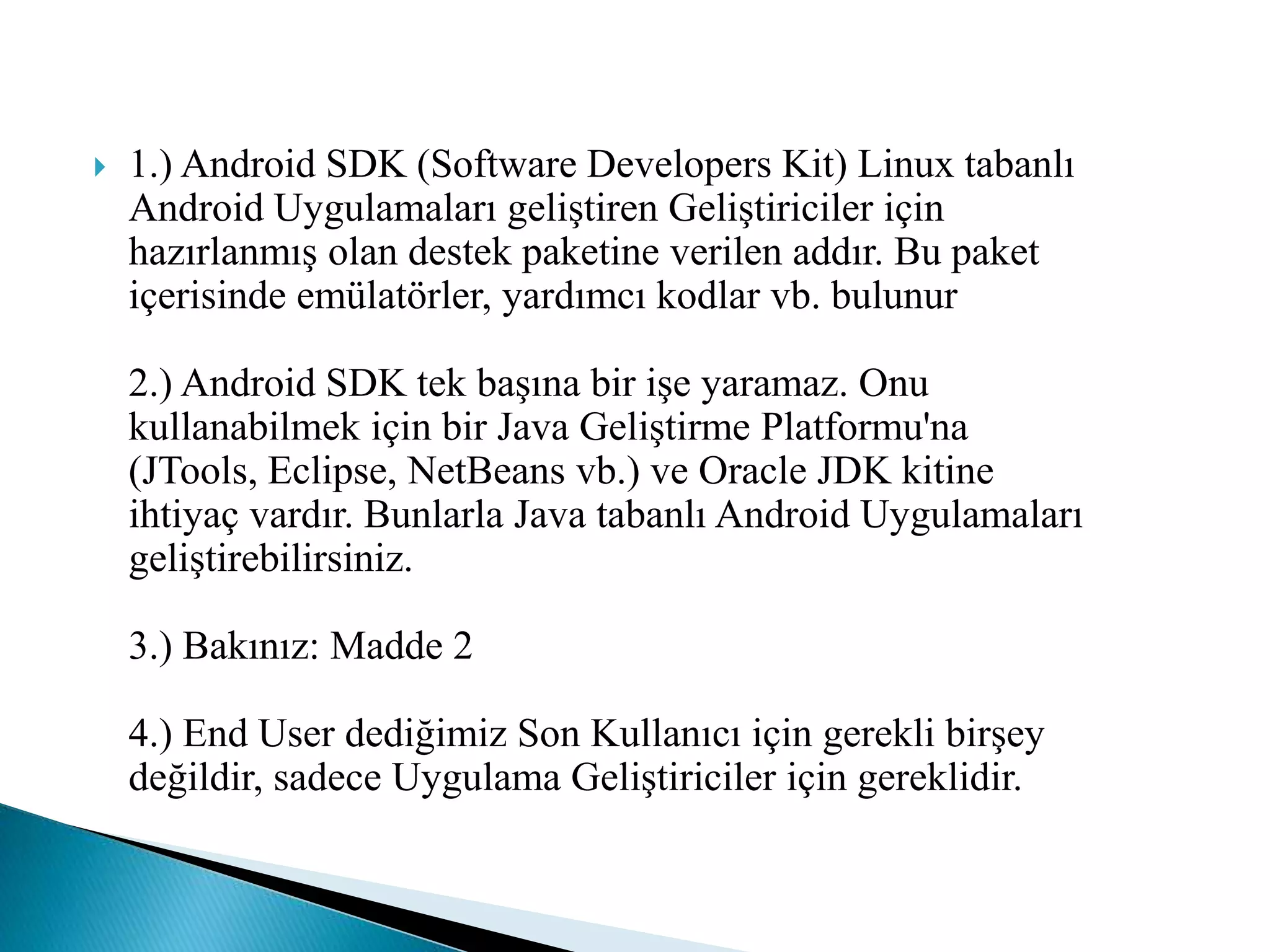  1.) Android SDK (Software Developers Kit) Linux tabanlı
Android Uygulamaları geliştiren Geliştiriciler için
hazırlanmış olan destek paketine verilen addır. Bu paket
içerisinde emülatörler, yardımcı kodlar vb. bulunur
2.) Android SDK tek başına bir işe yaramaz. Onu
kullanabilmek için bir Java Geliştirme Platformu'na
(JTools, Eclipse, NetBeans vb.) ve Oracle JDK kitine
ihtiyaç vardır. Bunlarla Java tabanlı Android Uygulamaları
geliştirebilirsiniz.
3.) Bakınız: Madde 2
4.) End User dediğimiz Son Kullanıcı için gerekli birşey
değildir, sadece Uygulama Geliştiriciler için gereklidir.
 