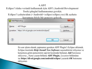 En son işlem olarak yapmamız gereken ADT Plugin’i Eclipse eklemek.
Eclipse üzerinde Help>Install New Software seçeneklerini izliyoruz ve
karşımıza gelen pencerenin sağ üst kısmında bulunan Add butonuna
tıklıyoruz., Name yazan bölüme ADT Plugin, Location bölümüne
ise https://dl-ssl.google.com/android/eclipse/ yazarak OK butonuna
tıklıyoruz.
 
