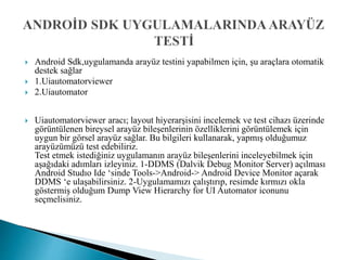  Android Sdk,uygulamanda arayüz testini yapabilmen için, şu araçlara otomatik
destek sağlar
 1.Uiautomatorviewer
 2.Uiautomator
 Uiautomatorviewer aracı; layout hiyerarşisini incelemek ve test cihazı üzerinde
görüntülenen bireysel arayüz bileşenlerinin özelliklerini görüntülemek için
uygun bir görsel arayüz sağlar. Bu bilgileri kullanarak, yapmış olduğumuz
arayüzümüzü test edebiliriz.
Test etmek istediğiniz uygulamanın arayüz bileşenlerini inceleyebilmek için
aşağıdaki adımları izleyiniz. 1-DDMS (Dalvik Debug Monitor Server) açılması
Android Studıo Ide ‘sinde Tools->Android-> Android Device Monitor açarak
DDMS ‘e ulaşabilirsiniz. 2-Uygulamamızı çalıştırıp, resimde kırmızı okla
göstermiş olduğum Dump View Hierarchy for UI Automator iconunu
seçmelisiniz.
 