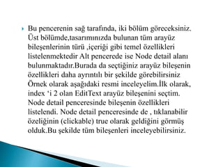  Bu pencerenin sağ tarafında, iki bölüm göreceksiniz.
Üst bölümde,tasarımınızda bulunan tüm arayüz
bileşenlerinin türü ,içeriği gibi temel özellikleri
listelenmektedir Alt pencerede ise Node detail alanı
bulunmaktadır.Burada da seçtiğiniz arayüz bileşenin
özellikleri daha ayrıntılı bir şekilde görebilirsiniz
Örnek olarak aşağıdaki resmi inceleyelim.İlk olarak,
index ‘i 2 olan EditText arayüz bileşenini seçtim.
Node detail penceresinde bileşenin özellikleri
listelendi. Node detail penceresinde de , tıklanabilir
özeliğinin (clickable) true olarak geldiğini görmüş
olduk.Bu şekilde tüm bileşenleri inceleyebilirsiniz.
 