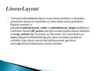  Yerleşimi kullanıldığında öğeler sırayla ekrana dizilirler ve ekrandaki
yerleşimleri ekranın en tepesinden en altına doğru sırayla gerçekleşir.
Öğelerin uzunluk ve
genişlikleriandroid:layout_width ve android:layout_height özellikleriyl
e belirlenir. Burada fill_parent (ana öğe ne kadar genişse hepsini doldurur)
ve wrap_content (öğe içerisinde yer alan metin veya resim kadar yer
kaplar) değerleri kullanılabileceği gibi, piksel cinsinden uzunluk da
verilebilir. Eğer piksel vererek ebat belirleyeceksek, px birimi
yerine dp birimini kullanmamız faydalı olacaktır.
 