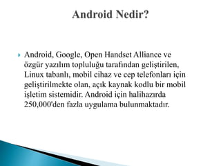  Android, Google, Open Handset Alliance ve
özgür yazılım topluluğu tarafından geliştirilen,
Linux tabanlı, mobil cihaz ve cep telefonları için
geliştirilmekte olan, açık kaynak kodlu bir mobil
işletim sistemidir. Android için halihazırda
250,000'den fazla uygulama bulunmaktadır.
 