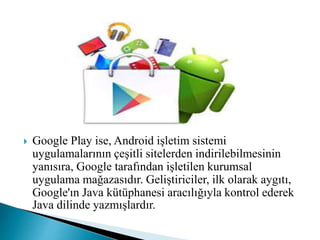 Google Play ise, Android işletim sistemi
uygulamalarının çeşitli sitelerden indirilebilmesinin
yanısıra, Google tarafından işletilen kurumsal
uygulama mağazasıdır. Geliştiriciler, ilk olarak aygıtı,
Google'ın Java kütüphanesi aracılığıyla kontrol ederek
Java dilinde yazmışlardır.
 