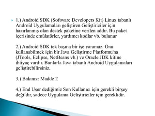  1.) Android SDK (Software Developers Kit) Linux tabanlı
Android Uygulamaları geliştiren Geliştiriciler için
hazırlanmış olan destek paketine verilen addır. Bu paket
içerisinde emülatörler, yardımcı kodlar vb. bulunur
2.) Android SDK tek başına bir işe yaramaz. Onu
kullanabilmek için bir Java Geliştirme Platformu'na
(JTools, Eclipse, NetBeans vb.) ve Oracle JDK kitine
ihtiyaç vardır. Bunlarla Java tabanlı Android Uygulamaları
geliştirebilirsiniz.
3.) Bakınız: Madde 2
4.) End User dediğimiz Son Kullanıcı için gerekli birşey
değildir, sadece Uygulama Geliştiriciler için gereklidir.
 