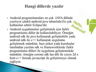  Android programlamaları en çok JAVA dilinde
yazılıyor çünkü android java tabanlıdır.En çok
kullanılan editör Eclipse'dir.
 Android uygulamaları geliştirmek için farklı
programlama diller de kullanılabiliyor. Örneğin
android sdk ile java kullanarak geliştirebilir yada
android ndk ile c++ kullanarak uygulama
geliştirmek mümkün. bazı şirket yada kuruluşlar
tarafından yazılan sdk ve frameworklerde farklı
programlama dilleri ile uygulama geliştirmekde
mümkün. örneğin corona sdk lua dili ile cocos 2d x
hem c++ hemde javascript ile geliştirmeye olanak
sağlıyor.
 
