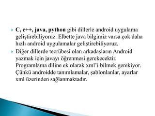  C, c++, java, python gibi dillerle android uygulama
geliştirebiliyoruz. Elbette java bilgimiz varsa çok daha
hızlı android uygulamalar geliştirebiliyoruz.
 Diğer dillerde tecrübesi olan arkadaşların Android
yazmak için javayı öğrenmesi gerekecektir.
Programlama diline ek olarak xml’i bilmek gerekiyor.
Çünkü androidde tanımlamalar, şablonlanlar, ayarlar
xml üzerinden sağlanmaktadır.
 