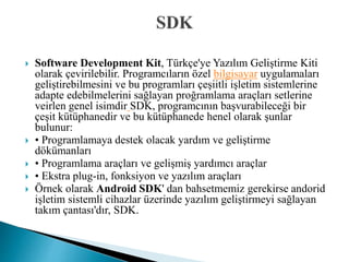  Software Development Kit, Türkçe'ye Yazılım Geliştirme Kiti
olarak çevirilebilir. Programcıların özel bilgisayar uygulamaları
geliştirebilmesini ve bu programları çeşiitli işletim sistemlerine
adapte edebilmelerini sağlayan proğramlama araçları setlerine
veirlen genel isimdir SDK, programcının başvurabileceği bir
çeşit kütüphanedir ve bu kütüphanede henel olarak şunlar
bulunur:
 • Programlamaya destek olacak yardım ve geliştirme
dökümanları
 • Programlama araçları ve gelişmiş yardımcı araçlar
 • Ekstra plug-in, fonksiyon ve yazılım araçları
 Örnek olarak Android SDK' dan bahsetmemiz gerekirse andorid
işletim sistemli cihazlar üzerinde yazılım geliştirmeyi sağlayan
takım çantası'dır, SDK.
 