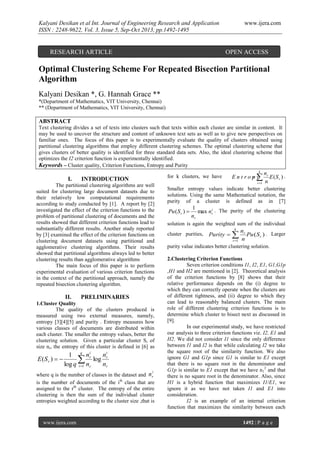 Kalyani Desikan et al Int. Journal of Engineering Research and Application
ISSN : 2248-9622, Vol. 3, Issue 5, Sep-Oct 2013, pp.1492-1495

RESEARCH ARTICLE

www.ijera.com

OPEN ACCESS

Optimal Clustering Scheme For Repeated Bisection Partitional
Algorithm
Kalyani Desikan *, G. Hannah Grace **
*(Department of Mathematics, VIT University, Chennai)
** (Department of Mathematics, VIT University, Chennai)

ABSTRACT
Text clustering divides a set of texts into clusters such that texts within each cluster are similar in content. It
may be used to uncover the structure and content of unknown text sets as well as to give new perspectives on
familiar ones. The focus of this paper is to experimentally evaluate the quality of clusters obtained using
partitional clustering algorithms that employ different clustering schemes. The optimal clustering scheme that
gives clusters of better quality is identified for three standard data sets. Also, the ideal clustering scheme that
optimizes the I2 criterion function is experimentally identified.
Keywords – Cluster quality, Criterion Functions, Entropy and Purity
k

I.

for k clusters, we have

INTRODUCTION

The partitional clustering algorithms are well
suited for clustering large document datasets due to
their relatively low computational requirements
according to study conducted by [1]. A report by [2]
investigated the effect of the criterion functions to the
problem of partitional clustering of documents and the
results showed that different criterion functions lead to
substantially different results. Another study reported
by [3] examined the effect of the criterion functions on
clustering document datasets using partitional and
agglomerative clustering algorithms. Their results
showed that partitional algorithms always led to better
clustering results than agglomerative algorithms
The main focus of this paper is to perform
experimental evaluation of various criterion functions
in the context of the partitional approach, namely the
repeated bisection clustering algorithm.

II.

PRELIMINARIES

1.Cluster Quality
The quality of the clusters produced is
measured using two external measures, namely,
entropy [3][4][5] and purity . Entropy measures how
various classes of documents are distributed within
each cluster. The smaller the entropy values, better the
clustering solution. Given a particular cluster S r of
size nr, the entropy of this cluster is defined in [6] as

E(S r )  

ni
1 q nri
log r

log q i 1 nr
nr
i

where q is the number of classes in the dataset and n r
is the number of documents of the ith class that are
assigned to the rth cluster. The entropy of the entire
clustering is then the sum of the individual cluster
entropies weighted according to the cluster size ,that is

www.ijera.com

nr
E (S r ) .
r 1 n

Entro
py

Smaller entropy values indicate better clustering
solutions. Using the same Mathematical notation, the
purity of a cluster is defined as in [7]

Pu ( S r ) 

1
max nri . The purity of the clustering
nr

solution is again the weighted sum of the individual
k

cluster purities,

Purity  
r 1

nr
Pu ( S r ) . Larger
n

purity value indicates better clustering solution.
2.Clustering Criterion Functions
Seven criterion conditions I1, I2, E1, G1,G1p
,H1 and H2 are mentioned in [2]. Theoretical analysis
of the criterion functions by [8] shows that their
relative performance depends on the (i) degree to
which they can correctly operate when the clusters are
of different tightness, and (ii) degree to which they
can lead to reasonably balanced clusters. The main
role of different clustering criterion functions is to
determine which cluster to bisect next as discussed in
[9].
In our experimental study, we have restricted
our analysis to three criterion functions viz. I2, E1 and
H2. We did not consider I1 since the only difference
between I1 and I2 is that while calculating I2 we take
the square root of the similarity function. We also
ignore G1 and G1p since G1 is similar to E1 except
that there is no square root in the denominator and
G1p is similar to E1 except that we have n12 and that
there is no square root in the denominator. Also, since
H1 is a hybrid function that maximizes I1/E1, we
ignore it as we have not taken I1 and E1 into
consideration.
I2 is an example of an internal criterion
function that maximizes the similarity between each
1492 | P a g e

 