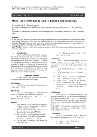 R. Muthuraj et al Int. Journal of Engineering Research and Applications
ISSN : 2248-9622, Vol. 3, Issue 6, Nov-Dec 2013, pp.1498-1501

RESEARCH ARTICLE

www.ijera.com

OPEN ACCESS

Multi - Anti Fuzzy Group And Its Lower Level Subgroups
R. Muthuraj, S. Balamurugan
PG and Research Department of Mathematics, H.H. The Rajah’s College, Pudukkottai-622 001, Tamilnadu,
India.
Department of Mathematics, Velammal College of Engineering & Technology, Madurai-625 009, Tamilnadu,
India.

Abstract
In this paper, we define the algebraic structures of multi-anti fuzzy subgroup and some related properties are
investigated. The purpose of this study is to implement the fuzzy set theory and group theory in multi-anti fuzzy
subgroups. Characterizations of multi-lower level subsets of a multi-anti fuzzy subgroup of a group are given.
Mathematics Subject Classification: MSC: 20N25; 03E72; 08A72
Key Words: Fuzzy set , multi-fuzzy set, fuzzy subgroup , multi-fuzzy subgroup, anti fuzzy subgroup, multianti fuzzy subgroup.

I.

Introduction

S.Sabu and T.V.Ramakrishnan [5] proposed
the theory of multi-fuzzy sets in terms of multidimensional membership functions and investigated
some properties of multi-level fuzziness. L.A.Zadeh
[8] introduced the theory of multi-fuzzy set is an
extension of theories of fuzzy sets. R.Muthuraj and
S.Balamurugan [2] proposed multi-fuzzy group and its
level subgroups. In this paper we define a new
algebraic structure of multi-anti fuzzy subgroups and
study some of their related properties.

II.

PRELIMINARIES

In this section, we site the fundamental
definitions that will be used in the sequel.
2.1 Definition
Let X be any non-empty set. A fuzzy subset μ
of X is  : X → [0,1].
2.2 Definition
Let X be a non-empty set. A multi-fuzzy set
A in X is defined as a set of ordered sequences:
A = { (x, 1(x), 2(x), ..., i(x), ...) : xX},
where i : X → [0, 1] for all i.
Remark
i. If the sequences of the membership functions
have only k-terms (finite number of terms), k
is called the dimension of A.
ii. The set of all multi-fuzzy sets in X of
dimension k is denoted by
FS(X).
iii. The multi-fuzzy membership function A is a
function from X to
such that for all x
in X, A(x) = (1(x), 2(x), ..., k(x)).
iv. For the sake of simplicity, we denote the
multi-fuzzy set
www.ijera.com

A = { (x, 1(x), 2(x), ..., k(x) ) : xX}
as A= (1, 2, ..., k).
2.3 Definition
Let k be a positive integer and let A and B in
FS(X), where A= (1, 2, ..., k) and B = (1, 2...,
k), then we have the following relations and
operations:
i. A  B if and only if i ≤ i, for all i = 1, 2,
..., k;
ii. A = B if and only if i = i, for all i = 1, 2,
..., k;
iii. AB = ( 11, ..., kk ) ={(x, max(1(x),
1(x)), ..., max(k(x), k(x)) ) : x X};
iv. A∩B = (1∩1, ..., k∩k) = {(x, min(1(x),
1(x)), ..., min(k(x), k(x)) ) : x X};
v. A+B = (1+1, ..., k+k) = { (x, 1(x)+1(x)
−1(x)1(x), ..., k(x)+k(x)−k(x)k(x) ) :
xX}.
2.4 Definition
Let A= (1, 2, ..., k) be a multi-fuzzy set of
dimension k and let i be the fuzzy complement of
the ordinary fuzzy set i for i = 1, 2, ..., k. The Multifuzzy Complement of the multi-fuzzy set A is a multifuzzy set (1, ... , k) and it is denoted by C(A) or A'
or AC .
That is, C(A) = {( x, c(1(x)), ..., c(k(x)) ) : xX} =
{(x,1−1(x), ... ,1−k(x) ) : xX}, where c is the
fuzzy complement operation.
2.5 Definition
Let A be a fuzzy set on a group G. Then A is
said to be a fuzzy subgroup of G if for all x, yG,
i.
ii.

A(xy) ≥ min { A(x) , A(y)}
A(x ─1) = A(x).
1498 | P a g e

 