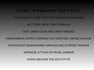 SOME HAWAIIAN HISTORY POLYNESIANS CAME FROM THE MARQUESAS ISLANDS SETTLERS FROM TAHITI ARRIVED CAPT JAMES COOK AND CREW ARRIVED KAMEHAMEHA UNITED WARRING FACTIONS AND UNIFIED ISLANDS PROTESTANT MISSIONARIES ARRIVED AND STARTED TRADING JAPANESE ATTACK ON PEARL HARBOR HAWAII BECAME THE 50TH STATE 