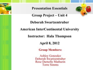 Presentation Essentials
       Group Project – Unit 4
      Deborah Swartzentruber
American InterContinental University
    Instructor: Hala Thompson
            April 8, 2012
           Group Members:
            Ashley Gonzalez
         Deborah Swartzentruber
         Rose Darnelle Mathurin
              Torre Simms
 