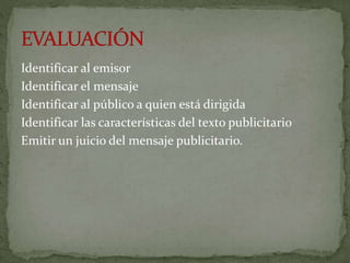 Identificar al emisor
Identificar el mensaje
Identificar al público a quien está dirigida
Identificar las características del texto publicitario
Emitir un juicio del mensaje publicitario.
 
