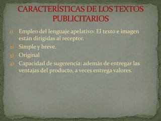 1) Empleo del lenguaje apelativo: El texto e imagen
están dirigidas al receptor.
2) Simple y breve.
3) Original
4) Capacidad de sugerencia: además de entregar las
ventajas del producto, a veces entrega valores.
 