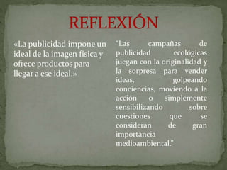 «La publicidad impone un
ideal de la imagen física y
ofrece productos para
llegar a ese ideal.»
“Las campañas de
publicidad ecológicas
juegan con la originalidad y
la sorpresa para vender
ideas, golpeando
conciencias, moviendo a la
acción o simplemente
sensibilizando sobre
cuestiones que se
consideran de gran
importancia
medioambiental.”
 