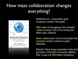 How mass collaboration changes
        everything?
             Goldcorp Inc., a Canadian gold
             company, couldn’t ﬁnd gold…

             After years of struggling, the company
             “open sourced” one of its mining site
             (Red Lake, Ontario).

             Mass collaboration found more gold that
             company could in previous years
             attempts.

             Results: Gave away proprietary data and
             got back a $ 9 billion company. (Before
             that, it was a $ 100 million company.)
 
