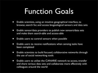 Function Goals
•   Enable scientists, using an intuitive geographical interface, to
    browse, search for, and access biogeological sensors and data sets

•   Enable sensor/data providers to publish new sensors/data sets
    and make them search-able and access-able

•   Enable users to control sensors when possible

•   Enable users to receive notiﬁcations when sensing tasks have
    been completed

•   Enable scientists to build focused, collaborative networks through
    the use of social networking tools

•   Enable users to utilize the CANARIE network to access, transfer
    and share various data sets and collaborate more effectively with
    colleagues around the world
 
