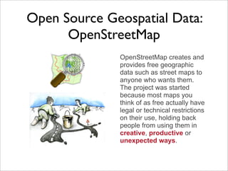Open Source Geospatial Data:
      OpenStreetMap
              OpenStreetMap creates and
              provides free geographic
              data such as street maps to
              anyone who wants them.
              The project was started
              because most maps you
              think of as free actually have
              legal or technical restrictions
              on their use, holding back
              people from using them in
              creative, productive or
              unexpected ways.
 