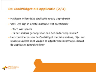 Havisten willen deze applicatie graag uitproberen VWO-ers zijn in eerste instantie wat sceptischer Toch wat speels Is het serieus genoeg voor een het onderwerp studie? Het combineren van de CoolWidget met iets serieus, bijv. een studiekeuzetest met vragen of uitgebreide informatie, maakt de applicatie aantrekkelijker. De CoolWidget als applicatie (2/3) 