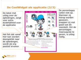 De CoolWidget als applicatie (3/3) De tekst met uitleg over de opleidingen, zorgt voor extra duidelijkheid over de applicatie Het feit dat vanaf hier kan worden doorgeklikt naar de opleidingen, wordt als erg positief ervaren De percentages vallen niet op. Wanneer zij hierop worden gewezen,  snappen zij niet goed wat dit voorstelt. Om de percentages meerwaarde te geven, is uitleg nodig. 