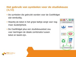 De symbolen die gebruikt worden voor de CoolWidget zijn eenduidig. Waarbij de tekst in het grijze balkje zorgt voor nog meer duidelijkheid. De CoolWidget plus een studiekeuzetest zou  voor leerlingen de ideale combinatie tussen  tekst en beeld zijn. Het gebruik van symbolen voor de studiekeuze (1/2) 