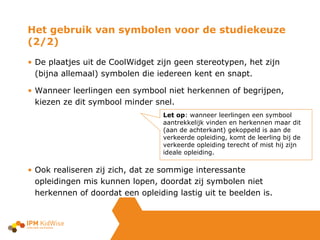 De plaatjes uit de CoolWidget zijn geen stereotypen, het zijn (bijna allemaal) symbolen die iedereen kent en snapt. Wanneer leerlingen een symbool niet herkennen of begrijpen, kiezen ze dit symbool minder snel. Ook realiseren zij zich, dat ze sommige interessante opleidingen mis kunnen lopen, doordat zij symbolen niet herkennen of doordat een opleiding lastig uit te beelden is.  Het gebruik van symbolen voor de studiekeuze (2/2) Let op : wanneer leerlingen een symbool aantrekkelijk vinden en herkennen maar dit (aan de achterkant) gekoppeld is aan de verkeerde opleiding, komt de leerling bij de verkeerde opleiding terecht of mist hij zijn ideale opleiding.  