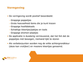 De vormgeving wordt positief beoordeeld: Grappige poppetjes Grote hoeveelheid items die je kunt kiezen Grappige hoofddeksels Schattige kleertjes/pakjes en tools Grappige dromen-plaatjes De applicatie is dusdanig vernieuwend, dat het feit dat de poppetjes niet bewegen, niemand lijkt te storen Als verbeterpunten worden nog de witte achtergrondkleur (deze kan vrolijker) en mooiere kleertjes genoemd. Vormgeving 