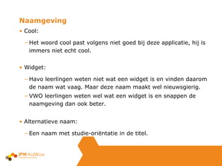 Cool:  Het woord cool past volgens niet goed bij deze applicatie, hij is immers niet echt cool. Widget: Havo leerlingen weten niet wat een widget is en vinden daarom de naam wat vaag. Maar deze naam maakt wel nieuwsgierig. VWO leerlingen weten wel wat een widget is en snappen de naamgeving dan ook beter. Alternatieve naam: Een naam met studie-oriëntatie in de titel. Naamgeving 