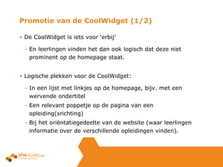Promotie van de CoolWidget (1/2) De CoolWidget is iets voor ‘erbij’  En leerlingen vinden het dan ook logisch dat deze niet prominent op de homepage staat.  Logische plekken voor de CoolWidget: In een lijst met linkjes op de homepage, bijv. met een wervende ondertitel Een relevant poppetje op de pagina van een opleiding(srichting) Bij het oriëntatiegedeelte van de website (waar leerlingen informatie over de verschillende opleidingen vinden). 