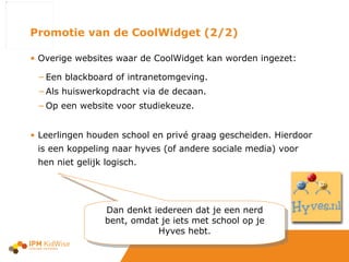 Promotie van de CoolWidget (2/2) Overige websites waar de CoolWidget kan worden ingezet: Een blackboard of intranetomgeving. Als huiswerkopdracht via de decaan. Op een website voor studiekeuze. Leerlingen houden school en privé graag gescheiden. Hierdoor is een koppeling naar hyves (of andere sociale media) voor hen niet gelijk logisch.  Dan denkt iedereen dat je een nerd bent, omdat je iets met school op je Hyves hebt. 