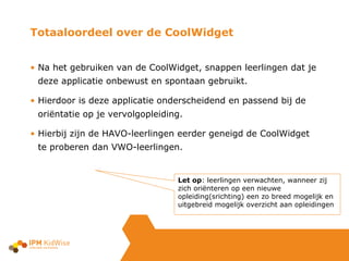 Totaaloordeel over de CoolWidget Na het gebruiken van de CoolWidget, snappen leerlingen dat je deze applicatie onbewust en spontaan gebruikt. Hierdoor is deze applicatie onderscheidend en passend bij de oriëntatie op je vervolgopleiding. Hierbij zijn de HAVO-leerlingen eerder geneigd de CoolWidget te proberen dan VWO-leerlingen. Let op : leerlingen verwachten, wanneer zij zich oriënteren op een nieuwe opleiding(srichting) een zo breed mogelijk en uitgebreid mogelijk overzicht aan opleidingen 