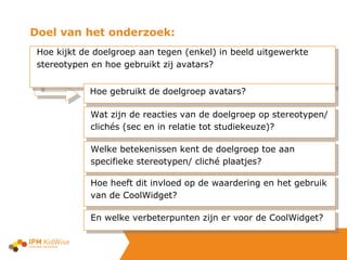Doel van het onderzoek: Hoe kijkt de doelgroep aan tegen (enkel) in beeld uitgewerkte stereotypen en hoe gebruikt zij avatars?  Hoe gebruikt de doelgroep avatars? Wat zijn de reacties van de doelgroep op stereotypen/ clichés (sec en in relatie tot studiekeuze)? Welke betekenissen kent de doelgroep toe aan specifieke stereotypen/ cliché plaatjes? Hoe heeft dit invloed op de waardering en het gebruik van de CoolWidget? En welke verbeterpunten zijn er voor de CoolWidget? 