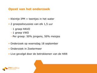 Opzet van het onderzoek Kleintje IPM = teentjes in het water 2 groepsdiscussies van elk 1,5 uur 1 groep HAVO 1 groep VWO Per groep: 50% jongens, 50% meisjes Onderzoek op woensdag 18 september Onderzoek in Zoetermeer  Live gevolgd door de betrokkenen van de HAN 