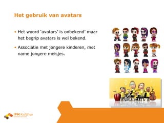 Het gebruik van avatars  Het woord ‘avatars’ is onbekend’ maar  het begrip avatars is wel bekend. Associatie met jongere kinderen, met  name jongere meisjes. 