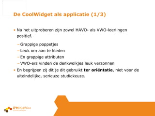 Na het uitproberen zijn zowel HAVO- als VWO-leerlingen positief.  Grappige poppetjes Leuk om aan te kleden  En grappige attributen VWO-ers vinden de denkwolkjes leuk verzonnen En begrijpen zij dit je dit gebruikt  ter oriëntatie , niet voor de uiteindelijke, serieuze studiekeuze. De CoolWidget als applicatie (1/3) 