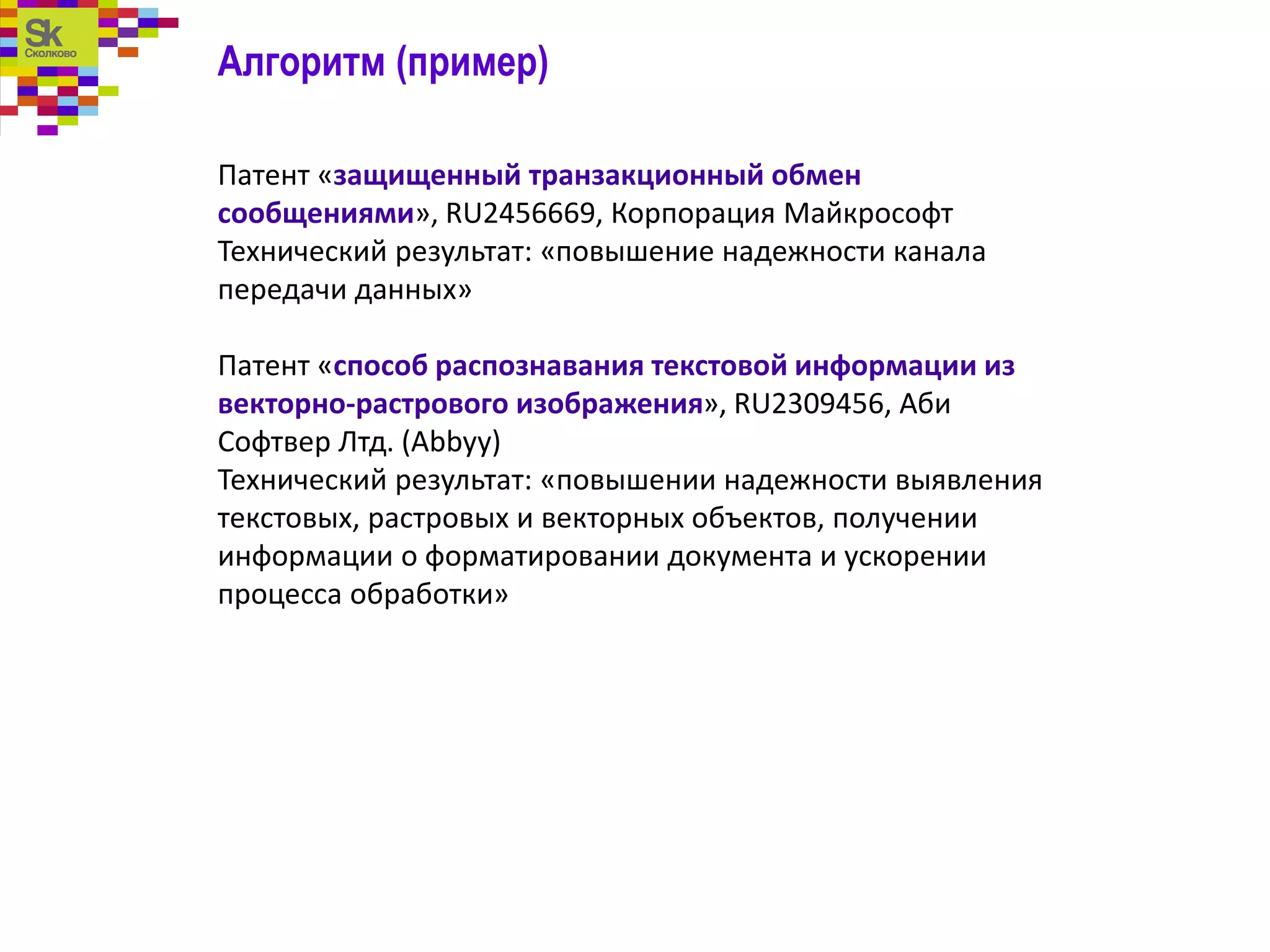 Алгоритм (пример)
Патент «защищенный транзакционный обмен
сообщениями», RU2456669, Корпорация Майкрософт
Технический результат: «повышение надежности канала
передачи данных»
Патент «способ распознавания текстовой информации из
векторно-растрового изображения», RU2309456, Аби
Софтвер Лтд. (Abbyy)
Технический результат: «повышении надежности выявления
текстовых, растровых и векторных объектов, получении
информации о форматировании документа и ускорении
процесса обработки»
 