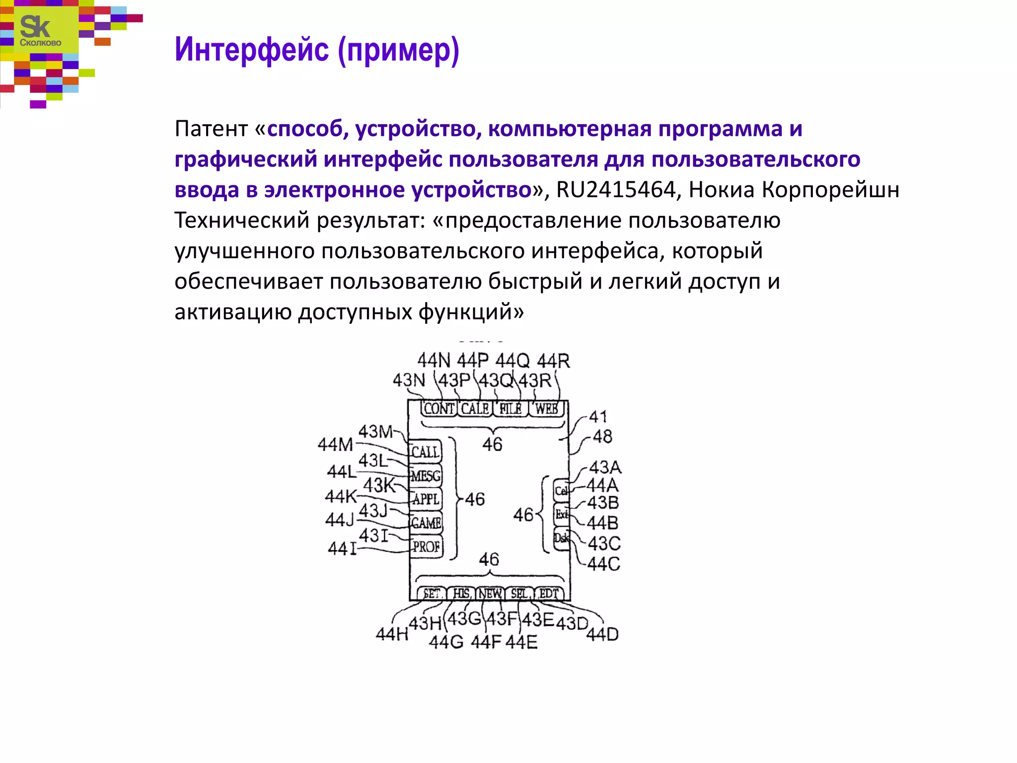 Интерфейс (пример)
Патент «способ, устройство, компьютерная программа и
графический интерфейс пользователя для пользовательского
ввода в электронное устройство», RU2415464, Нокиа Корпорейшн
Технический результат: «предоставление пользователю
улучшенного пользовательского интерфейса, который
обеспечивает пользователю быстрый и легкий доступ и
активацию доступных функций»
 