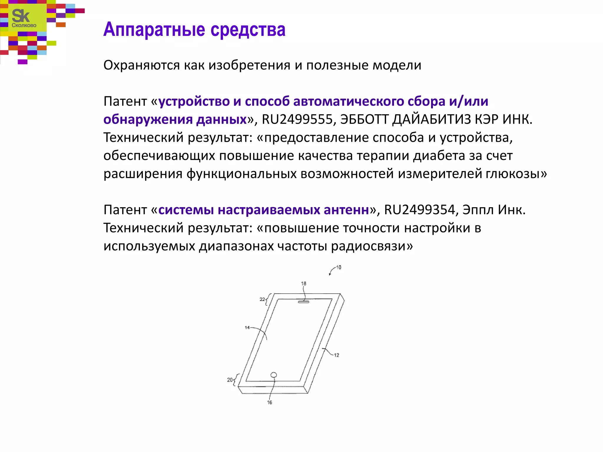 Аппаратные средства
Охраняются как изобретения и полезные модели
Патент «устройство и способ автоматического сбора и/или
обнаружения данных», RU2499555, ЭББОТТ ДАЙАБИТИЗ КЭР ИНК.
Технический результат: «предоставление способа и устройства,
обеспечивающих повышение качества терапии диабета за счет
расширения функциональных возможностей измерителей глюкозы»
Патент «системы настраиваемых антенн», RU2499354, Эппл Инк.
Технический результат: «повышение точности настройки в
используемых диапазонах частоты радиосвязи»
 